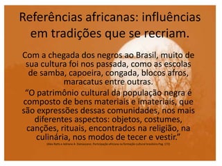 Referências africanas: influências
em tradições que se recriam.
Com a chegada dos negros ao Brasil, muito de
sua cultura foi nos passada, como as escolas
de samba, capoeira, congada, blocos afros,
maracatus entre outras.
“O patrimônio cultural da população negra é
composto de bens materiais e imateriais, que
são expressões dessas comunidades, nos mais
diferentes aspectos: objetos, costumes,
canções, rituais, encontrados na religião, na
culinária, nos modos de tecer e vestir.”
(Alex Ratts e Adriane A. Damasceno. Participação africana na formação cultural brasileira.Pag. 172)
 