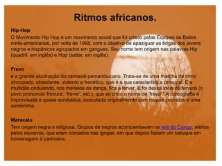 Ritmos africanos.
Hip-Hop
O Movimento Hip Hop é um movimento social que foi criado pelas Equipes de Bailes
norte-americanas, por volta de 1968, com o objetivo de apaziguar as brigas dos jovens
negros e hispânicos agrupados em gangues. Seu nome tem origem nas palavras Hip
(quadril, em inglês) e Hop (saltar, em inglês).
Frevo
é a grande alucinação do carnaval pernambucano. Trata-se de uma marcha de ritmo
sincopado, obsedante, violento e frenético, que é a sua característica principal. E a
multidão ondulando, nos meneios da dança, fica a ferver. E foi dessa idéia de fervura (o
povo pronuncia 'frevura', 'frever', etc.), que se criou o nome de 'frevo'." A coreografia é
improvisada e quase acrobática, executada originalmente com roupas coloridas e uma
sombrinha.
Maracatu
Tem origem negra e religiosa. Grupos de negros acompanhavam os reis do Congo, eleitos
pelos escravos, que eram coroados nas igrejas, em que depois faziam um batuque em
homenagem à padroeira.
 