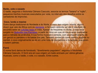 Baião, xote e xaxado
O baião, segundo o folclorista Câmara Cascudo, associa os termos "baiano" e "rojão",
pequenos trechos musicais executados por viola, no intervalo dos desafios entre os
cantadores de improviso.
Coco, lundu e maxixe
Outra dança tradicional do Nordeste e do Norte, o coco, tem origem incerta: alguns
dizem que veio da África com os escravos, e há quem defenda ser ela o resultado do
encontro entre as culturas negra e índia. Apesar de freqüente no litoral, o coco teria
surgido no Quilombo dos Palmares, a partir do ritmo em que os cocos eram quebrados
para a retirada da amêndoa. A sua forma musical é cantada, com acompanhamento de
um ganzá ou pandeiro e da batida dos pés. Também conhecido como samba, pagode ou
zambê, o coco originalmente se dá em uma roda de dançadores e tocadores, que giram
e batem palmas.
Forró
O nome forró deriva de forrobodó, "divertimento pagodeiro", segundo o folclorista
Câmara Cascudo. O forró era em sua origem um baile animado por vários gêneros
musicais, como o baião, o xote, e o xaxado. Entre outros.
 