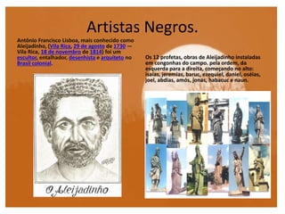 Artistas Negros.
Antônio Francisco Lisboa, mais conhecido como
Aleijadinho, (Vila Rica, 29 de agosto de 1730 —
Vila Rica, 18 de novembro de 1814) foi um
escultor, entalhador, desenhista e arquiteto no
Brasil colonial.
Os 12 profetas, obras de Aleijadinho instaladas
em congonhas do campo. pela ordem, da
esquerda para a direita, começando no alto:
isaías, jeremias, baruc, ezequiel, daniel, oséias,
joel, abdias, amós, jonas, habacuc e naun.
 