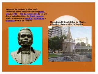 Valentim da Fonseca e Silva, mais
conhecido como Mestre Valentim (Serro,
MG, c. 1745 — Rio de Janeiro 1813), foi um
dos principais artistas do Brasil colonial,
tendo atuado como escultor, entalhador e
urbanista no Rio de Janeiro.
Chafariz da Pirâmide (obra de Mestre
Valentim) - Centro - Rio de Janeiro
 