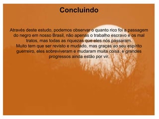 Concluindo
Através deste estudo, podemos observar o quanto rico foi a passagem
do negro em nosso Brasil, não apenas o trabalho escravo e os mal
tratos, mas todas as riquezas que eles nós passaram.
Muito tem que ser revisto e mudado, mas graças ao seu espírito
guerreiro, eles sobreviveram e mudaram muita coisa, e grandes
progressos ainda estão por vir.
 