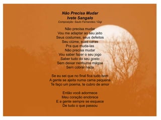 Não Precisa Mudar
Ivete Sangalo
Composição: Saulo Fernandes / Gigi
Não precisa mudar
Vou me adaptar ao seu jeito
Seus costumes, seus defeitos
Seu ciúme, suas caras
Pra que muda-las
Não precisa mudar
Vou saber fazer o seu jogo
Saber tudo do seu gosto
Sem deixar nenhuma mágoa
Sem cobrar nada
Se eu sei que no final fica tudo bem
A gente se ajeita numa cama pequena
Te faço um poema, te cubro de amor
Então você adormece
Meu coração enobrece
E a gente sempre se esquece
De tudo o que passou
 