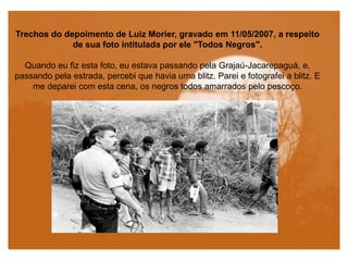Trechos do depoimento de Luiz Morier, gravado em 11/05/2007, a respeito
de sua foto intitulada por ele "Todos Negros".
Quando eu fiz esta foto, eu estava passando pela Grajaú-Jacarepaguá, e,
passando pela estrada, percebi que havia uma blitz. Parei e fotografei a blitz. E
me deparei com esta cena, os negros todos amarrados pelo pescoço.
 