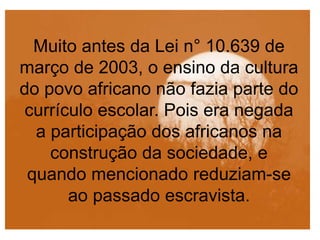 Muito antes da Lei n° 10.639 de
março de 2003, o ensino da cultura
do povo africano não fazia parte do
currículo escolar. Pois era negada
a participação dos africanos na
construção da sociedade, e
quando mencionado reduziam-se
ao passado escravista.
 