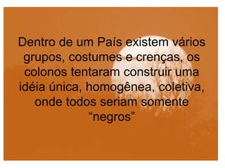 Dentro de um País existem vários
grupos, costumes e crenças, os
colonos tentaram construir uma
idéia única, homogênea, coletiva,
onde todos seriam somente
“negros”
 