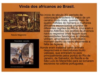 Vinda dos africanos ao Brasil.
No início do século XV, período da
colonização brasileira foi palco de um
cenário muito triste, quando mais de
quatro milhões de homens e mulheres
africanos escravizados oriundos de
diferentes regiões da África, cruzaram o
oceano Atlântico nos porões de diversos
navios negreiros onde faziam suas
necessidades fisiológicas ali mesmo,
vinham amontoados onde muitos
morriam dentro do navio decorrente a
falta de higiene.
Aonde eram tratados como animais
desprezíveis e mercadorias muito
valiosas, que entraram no país
principalmente pelos portos do Rio de
Janeiro, de Salvador, do Recife e de
São Luís do Maranhão para se tornarem
escravos na colônia portuguesa.
Navio Negreiro
 