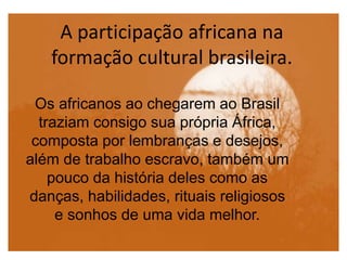 A participação africana na
formação cultural brasileira.
Os africanos ao chegarem ao Brasil
traziam consigo sua própria África,
composta por lembranças e desejos,
além de trabalho escravo, também um
pouco da história deles como as
danças, habilidades, rituais religiosos
e sonhos de uma vida melhor.
 