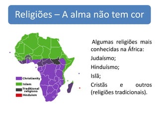 Religiões – A alma não tem cor

                     Algumas religiões mais
                    conhecidas na África:
                   Judaísmo;
                   Hinduísmo;
                   Islã;
                   Cristãs      e     outros
                    (religiões tradicionais).
 