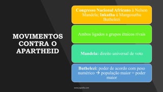 MOVIMENTOS
CONTRA O
APARTHEID
Congresso Nacional Africano à Nelson
Mandela; Inkatha à Mangosuthu
Buthelezi
Ambos ligados a grupos étnicos rivais
Mandela: direito universal de voto
Buthelezi: poder de acordo com peso
numérico → população maior = poder
maior
 