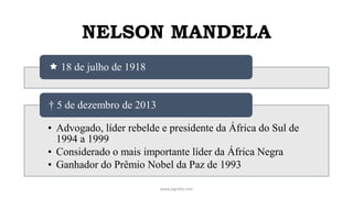 NELSON MANDELA
www.jografia.com
 18 de julho de 1918
• Advogado, líder rebelde e presidente da África do Sul de
1994 a 1999
• Considerado o mais importante líder da África Negra
• Ganhador do Prêmio Nobel da Paz de 1993
† 5 de dezembro de 2013
 