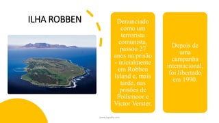 ILHA ROBBEN Denunciado
como um
terrorista
comunista,
passou 27
anos na prisão
- inicialmente
em Robben
Island e, mais
tarde, nas
prisões de
Pollsmoor e
Victor Verster.
Depois de
uma
campanha
internacional,
foi libertado
em 1990.
www.jografia.com
 