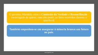 www.jografia.com
O governo Mandela criou a Comissão da Verdade e Reconciliação -
encarregada de apurar, mas não punir, os fatos ocorridos durante o
apartheid;
Também empenhou-se em assegurar à minoria branca um futuro
no país.
 