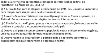 Todas as alternativas apresentam afirmações corretas ligadas ao final do
"apartheid" na África do Sul, EXCETO
a) A África do Sul, com as eleições presidenciais de 1994, deu um passo importante
para romper com seu passado de discriminação racial.
b) As restrições comerciais impostas ao antigo regime racial foram suspensas, e a
África do Sul restabeleceu suas relações comerciais internacionais.
c) O fim do "apartheid" gerou poucas mudanças para a população branca cuja elite
continua a controlar a economia e a burocracia do país.
d) O novo país passa a contar com uma população negra, etnicamente homogênea,
uma vez que os bantustões formaram países independentes.
e) O novo regime se deparou com a possibilidade de aproximação entre as
experiências sociais e econômicas de brancos e negros.
www.jografia.com
 