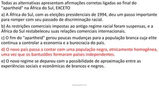 Todas as alternativas apresentam afirmações corretas ligadas ao final do
"apartheid" na África do Sul, EXCETO
a) A África do Sul, com as eleições presidenciais de 1994, deu um passo importante
para romper com seu passado de discriminação racial.
b) As restrições comerciais impostas ao antigo regime racial foram suspensas, e a
África do Sul restabeleceu suas relações comerciais internacionais.
c) O fim do "apartheid" gerou poucas mudanças para a população branca cuja elite
continua a controlar a economia e a burocracia do país.
d) O novo país passa a contar com uma população negra, etnicamente homogênea,
uma vez que os bantustões formaram países independentes.
e) O novo regime se deparou com a possibilidade de aproximação entre as
experiências sociais e econômicas de brancos e negros.
www.jografia.com
 