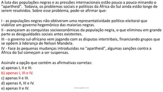 www.jografia.com
A luta das populações negras e as pressões internacionais estão pouco a pouco minando o
"apartheid". Todavia, os problemas sociais e políticos da África do Sul ainda estão longe de
serem resolvidos. Sobre esse problema, pode-se afirmar que:
I - as populações negras não obtiveram uma representatividade político-eleitoral que
viabilize um governo hegemônico das maiorias negras.
II - avançaram as conquistas socioeconômicas da população negra, o que eliminou em grande
parte as desigualdades sociais antes existentes.
III - o governo sul-africano vem jogando com as disputas intertribais, financiando grupos que
se opõem à liderança de Nelson Mandela.
IV - Face às pequenas mudanças introduzidas no "apartheid", algumas sanções contra a
África do Sul começam a ser suspensas.
Assinale a opção que contém as afirmativas corretas:
a) apenas I, II e III.
b) apenas I, III e IV.
c) apenas II e III.
d) apenas II, III e IV.
e) apenas II e IV.
 