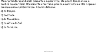 Maior produtor mundial de diamantes, o país viveu, até pouco tempo atrás, a
política do apartheid. Oficialmente encerrado, porém, a convivência entre negros e
brancos ainda é problemática. Estamos falando:
a) da Etiópia.
b) do Chade.
c) da Mauritânia.
d) da África do Sul.
e) da Tanzânia.
www.jografia.com
 