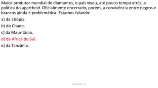 Maior produtor mundial de diamantes, o país viveu, até pouco tempo atrás, a
política do apartheid. Oficialmente encerrado, porém, a convivência entre negros e
brancos ainda é problemática. Estamos falando:
a) da Etiópia.
b) do Chade.
c) da Mauritânia.
d) da África do Sul.
e) da Tanzânia.
www.jografia.com
 