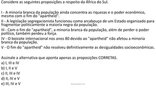 Considere as seguintes proposições a respeito da África do Sul.
I - A minoria branca da população ainda concentra as riquezas e o poder econômico,
mesmo com o fim do "apartheid".
II - A legislação segregacionista funcionou como arcabouço de um Estado organizado para
fragmentar politicamente a maioria negra da população.
III - Com o fim do "apartheid", a minoria branca da população, além de perder o poder
político, também perdeu a força.
IV - O boicote internacional nos anos 80 devido ao "apartheid" não afetou a minoria
branca da população.
V - O fim do "apartheid" não resolveu definitivamente as desigualdades socioeconômicas.
Assinale a alternativa que aponta apenas as proposições CORRETAS.
a) I, III e IV
b) I, II e V
c) II, III e IV
d) II, IV e V
e) III, IV e V www.jografia.com
 