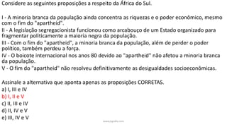www.jografia.com
Considere as seguintes proposições a respeito da África do Sul.
I - A minoria branca da população ainda concentra as riquezas e o poder econômico, mesmo
com o fim do "apartheid".
II - A legislação segregacionista funcionou como arcabouço de um Estado organizado para
fragmentar politicamente a maioria negra da população.
III - Com o fim do "apartheid", a minoria branca da população, além de perder o poder
político, também perdeu a força.
IV - O boicote internacional nos anos 80 devido ao "apartheid" não afetou a minoria branca
da população.
V - O fim do "apartheid" não resolveu definitivamente as desigualdades socioeconômicas.
Assinale a alternativa que aponta apenas as proposições CORRETAS.
a) I, III e IV
b) I, II e V
c) II, III e IV
d) II, IV e V
e) III, IV e V
 