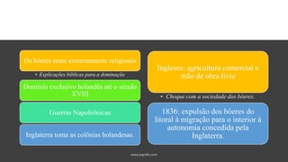 Ingleses: agricultura comercial e
mão de obra livre
• Choque com a sociedade dos bôeres.
1836: expulsão dos bôeres do
litoral à migração para o interior à
autonomia concedida pela
Inglaterra.
Os bôeres eram extremamente religiosos
• Explicações bíblicas para a dominação
Domínio exclusivo holandês até o século
XVIII
Guerras Napoleônicas
Inglaterra toma as colônias holandesas.
 