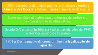 1867: descoberta de metais preciosos à interesse inglês à
Guerra dos Bôeres à vitória inglesa e anexação das minas.
Esses conflitos não afetavam o interesse de ambos em
explorar a mão de obra nativa
Século XX à maioria bôere à vitória nas eleições de 1948
à fortalecimento do racismo
1961 à Desligamento da coroa britânica à legalização do
apartheid
 