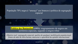 www.jografia.com
Política dos Bantustões (1951): reagrupamento de negros em
territórios especiais, segundo a origem tribal
Objetivo real: segregação espacial, quebra de qualquer mobilização populacional,
fontes de mão de obra barata, mascarar o apartheid da opinião internacional.
População 70% negra à “ameaça” aos brancos à política de segregação
espacial
 