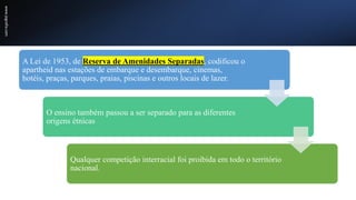 www.jografia.com
A Lei de 1953, de Reserva de Amenidades Separadas, codificou o
apartheid nas estações de embarque e desembarque, cinemas,
hotéis, praças, parques, praias, piscinas e outros locais de lazer.
O ensino também passou a ser separado para as diferentes
origens étnicas
Qualquer competição interracial foi proibida em todo o território
nacional.
 