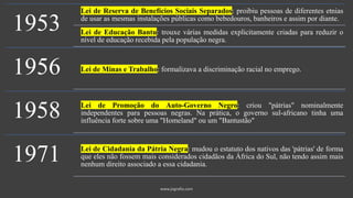 1953
Lei de Reserva de Benefícios Sociais Separados: proibiu pessoas de diferentes etnias
de usar as mesmas instalações públicas como bebedouros, banheiros e assim por diante.
Lei de Educação Bantu: trouxe várias medidas explicitamente criadas para reduzir o
nível de educação recebida pela população negra.
1956 Lei de Minas e Trabalho: formalizava a discriminação racial no emprego.
1958 Lei de Promoção do Auto-Governo Negro: criou "pátrias" nominalmente
independentes para pessoas negras. Na prática, o governo sul-africano tinha uma
influência forte sobre uma "Homeland" ou um "Bantustão"
1971 Lei de Cidadania da Pátria Negra: mudou o estatuto dos nativos das 'pátrias' de forma
que eles não fossem mais considerados cidadãos da África do Sul, não tendo assim mais
nenhum direito associado a essa cidadania.
 