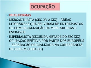 DUAS FORMAS MERCANTILISTA (SÉC. XV A XIX) –  ÁREAS LITORÂNEAS QUE SERVIRAM DE ENTREPOSTOS DE COMERCIALIZAÇÃO DE MERCADORIAS E ESCRAVOS IMPERIALISTA (SEGUNDA METADE DO SÉC XIX)  OCUPAÇÃO EFETIVA POR PARTE DOS EUROPEUS – SEPARAÇÃO OFICIALIZADA NA CONFERÊNCIA DE BERLIM (1884-85) 
