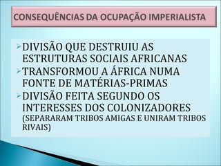 DIVISÃO QUE DESTRUIU AS ESTRUTURAS SOCIAIS AFRICANAS TRANSFORMOU A ÁFRICA NUMA FONTE DE MATÉRIAS-PRIMAS DIVISÃO FEITA SEGUNDO OS INTERESSES DOS COLONIZADORES  (SEPARARAM TRIBOS AMIGAS E UNIRAM TRIBOS RIVAIS) 
