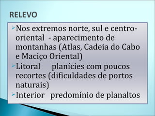 Nos extremos norte, sul e centro-oriental  - aparecimento de montanhas (Atlas, Cadeia do Cabo e Maciço Oriental) Litoral  planícies com poucos recortes (dificuldades de portos naturais) Interior  predomínio de planaltos 