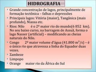 Grande concentração de lagos, principalmente de formação tectônica – falhas e depressões Principais lagos: Vitória (maior), Tangânica (mais profundo), Niassa etc. Rios: Nilo  é o 2º maior rio do mundo( 6 852  km) . No seu baixo curso, na barragem de Assuã, forma o lago Nasser (artificial) – modificando as cheias naturais do Nilo. Congo  2º maior volume d’água (41.800 m³/s) – é o único rio que atravessa a linha do Equador duas vezes. Zambeze Limpopo Orange  maior rio da África do Sul 