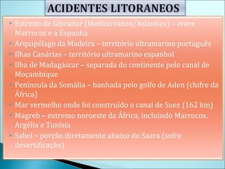 Estreito de Gibraltar (Mediterrâneo/Atlântico) – entre Marrocos e a Espanha Arquipélago da Madeira – território ultramarino português Ilhas Canárias – território ultramarino espanhol Ilha de Madagáscar – separada do continente pelo canal de Moçambique Península da Somália – banhada pelo golfo de Aden (chifre da África) Mar vermelho onde foi construído o canal de Suez (162 km) Magreb – extremo noroeste da África, incluindo Marrocos, Argélia e Tunísia Sahel – porção diretamente abaixo do Saara (sofre desertificação) 