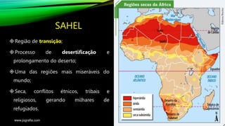 SAHEL
Região de transição;
Processo de desertificação e
prolongamento do deserto;
Uma das regiões mais miseráveis do
mundo;
Seca, conflitos étnicos, tribais e
religiosos, gerando milhares de
refugiados.
www.jografia.com
 