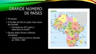 GRANDE NÚMERO
DE PAÍSES
• 54 países
• O Sudão do Sul é o país mais novo
do mundo
• Formado em 2011 após a
separação do Sudão
• Quase todos foram colônias
europeias
• Independência entre as décadas
de 1950 e 1960
 