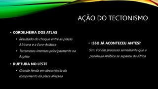 AÇÃO DO TECTONISMO
• CORDILHEIRA DOS ATLAS
• Resultado do choque entre as placas
Africana e a Euro-Asiática
• Terremotos intensos principalmente na
Argélia
• RUPTURA NO LESTE
• Grande fenda em decorrência do
rompimento da placa africana
• ISSO JÁ ACONTECEU ANTES?
Sim. Foi em processo semelhante que a
península Arábica se separou da África
 