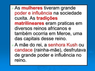 As mulheres tiveram grande
poder e influência na sociedade
cuxita. As tradições
matrilineares eram praticas em
diversos reinos africanos e
também ocorria em Meroe, uma
das capitais desse reino.
A mãe do rei, a senhora Kush ou
candace (rainha-mãe), desfrutava
de grande poder e influência no
reino.
 