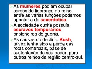 As mulheres podiam ocupar
cargos de liderança no reino,
entre as várias funções podemos
apontar a de sacerdotisa.
A sociedade cuxita possuía
escravos temporários,
prisioneiros de guerra.
As causas do declínio Kush,
talvez tenha sido a perda das
rotas comerciais, base de
sustentação de seu poder, para
outros reinos da região centro-sul.
 