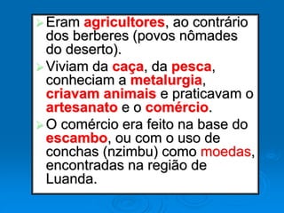 Eram agricultores, ao contrário
dos berberes (povos nômades
do deserto).
Viviam da caça, da pesca,
conheciam a metalurgia,
criavam animais e praticavam o
artesanato e o comércio.
O comércio era feito na base do
escambo, ou com o uso de
conchas (nzimbu) como moedas,
encontradas na região de
Luanda.
 