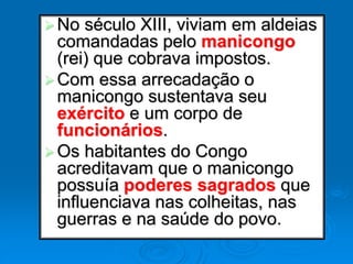 No século XIII, viviam em aldeias
comandadas pelo manicongo
(rei) que cobrava impostos.
Com essa arrecadação o
manicongo sustentava seu
exército e um corpo de
funcionários.
Os habitantes do Congo
acreditavam que o manicongo
possuía poderes sagrados que
influenciava nas colheitas, nas
guerras e na saúde do povo.
 