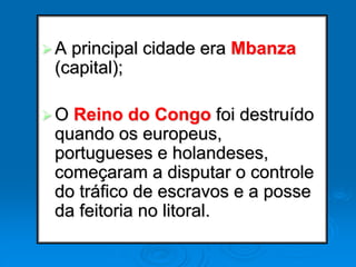 A principal cidade era Mbanza
(capital);
O Reino do Congo foi destruído
quando os europeus,
portugueses e holandeses,
começaram a disputar o controle
do tráfico de escravos e a posse
da feitoria no litoral.
 
