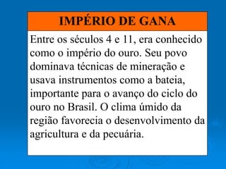 IMPÉRIO DE GANA
Entre os séculos 4 e 11, era conhecido
como o império do ouro. Seu povo
dominava técnicas de mineração e
usava instrumentos como a bateia,
importante para o avanço do ciclo do
ouro no Brasil. O clima úmido da
região favorecia o desenvolvimento da
agricultura e da pecuária.
 