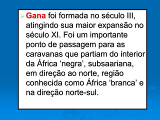 Gana foi formada no século III,
atingindo sua maior expansão no
século XI. Foi um importante
ponto de passagem para as
caravanas que partiam do interior
da África ‘negra’, subsaariana,
em direção ao norte, região
conhecida como África ‘branca’ e
na direção norte-sul.
 