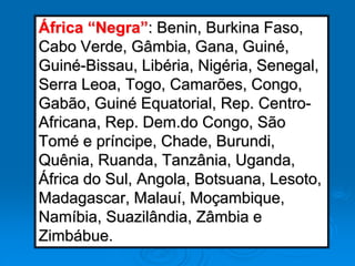 África “Negra”: Benin, Burkina Faso,
Cabo Verde, Gâmbia, Gana, Guiné,
Guiné-Bissau, Libéria, Nigéria, Senegal,
Serra Leoa, Togo, Camarões, Congo,
Gabão, Guiné Equatorial, Rep. Centro-
Africana, Rep. Dem.do Congo, São
Tomé e príncipe, Chade, Burundi,
Quênia, Ruanda, Tanzânia, Uganda,
África do Sul, Angola, Botsuana, Lesoto,
Madagascar, Malauí, Moçambique,
Namíbia, Suazilândia, Zâmbia e
Zimbábue.
 
