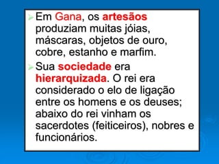 Em Gana, os artesãos
produziam muitas jóias,
máscaras, objetos de ouro,
cobre, estanho e marfim.
Sua sociedade era
hierarquizada. O rei era
considerado o elo de ligação
entre os homens e os deuses;
abaixo do rei vinham os
sacerdotes (feiticeiros), nobres e
funcionários.
 