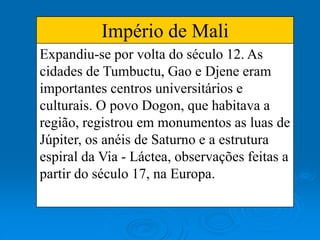 Império de Mali
Expandiu-se por volta do século 12. As
cidades de Tumbuctu, Gao e Djene eram
importantes centros universitários e
culturais. O povo Dogon, que habitava a
região, registrou em monumentos as luas de
Júpiter, os anéis de Saturno e a estrutura
espiral da Via - Láctea, observações feitas a
partir do século 17, na Europa.
 