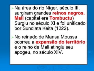 Na área do rio Níger, século III,
surgiram grandes reinos negros.
Mali (capital era Tombuctu)
Surgiu no século XI e foi unificado
por Sundiata Keita (1222).
No reinado de Mansa Moussa
ocorreu a expansão do território
e o reino de Mali atingiu seu
apogeu, no século XIV.
 