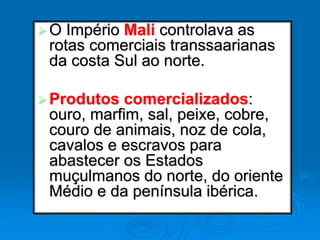 O Império Mali controlava as
rotas comerciais transsaarianas
da costa Sul ao norte.
Produtos comercializados:
ouro, marfim, sal, peixe, cobre,
couro de animais, noz de cola,
cavalos e escravos para
abastecer os Estados
muçulmanos do norte, do oriente
Médio e da península ibérica.
 