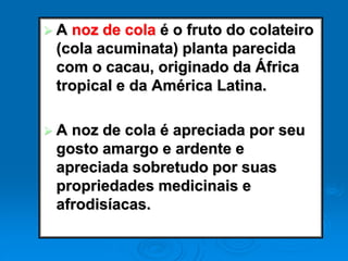  A noz de cola é o fruto do colateiro
(cola acuminata) planta parecida
com o cacau, originado da África
tropical e da América Latina.
 A noz de cola é apreciada por seu
gosto amargo e ardente e
apreciada sobretudo por suas
propriedades medicinais e
afrodisíacas.
 